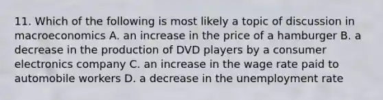 11. Which of the following is most likely a topic of discussion in macroeconomics A. an increase in the price of a hamburger B. a decrease in the production of DVD players by a consumer electronics company C. an increase in the wage rate paid to automobile workers D. a decrease in the unemployment rate