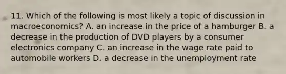 11. Which of the following is most likely a topic of discussion in macroeconomics? A. an increase in the price of a hamburger B. a decrease in the production of DVD players by a consumer electronics company C. an increase in the wage rate paid to automobile workers D. a decrease in the unemployment rate