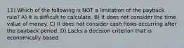 11) Which of the following is NOT a limitation of the payback rule? A) It is difficult to calculate. B) It does not consider the time value of money. C) It does not consider cash flows occurring after the payback period. D) Lacks a decision criterion that is economically based.