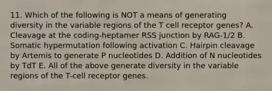 11. Which of the following is NOT a means of generating diversity in the variable regions of the T cell receptor genes? A. Cleavage at the coding-heptamer RSS junction by RAG-1/2 B. Somatic hypermutation following activation C. Hairpin cleavage by Artemis to generate P nucleotides D. Addition of N nucleotides by TdT E. All of the above generate diversity in the variable regions of the T-cell receptor genes.