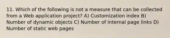 11. Which of the following is not a measure that can be collected from a Web application project? A) Customization index B) Number of dynamic objects C) Number of internal page links D) Number of static web pages