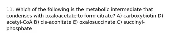 11. Which of the following is the metabolic intermediate that condenses with oxaloacetate to form citrate? A) carboxybiotin D) acetyl-CoA B) cis-aconitate E) oxalosuccinate C) succinyl-phosphate