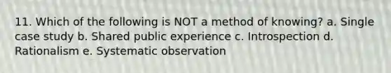 11. Which of the following is NOT a method of knowing? a. Single case study b. Shared public experience c. Introspection d. Rationalism e. Systematic observation