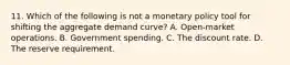 11. Which of the following is not a monetary policy tool for shifting the aggregate demand curve? A. Open-market operations. B. Government spending. C. The discount rate. D. The reserve requirement.