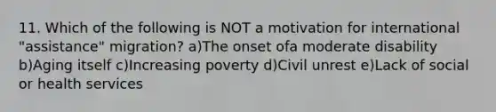 11. Which of the following is NOT a motivation for international "assistance" migration? a)The onset ofa moderate disability b)Aging itself c)Increasing poverty d)Civil unrest e)Lack of social or health services