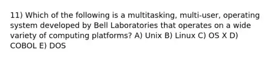 11) Which of the following is a multitasking, multi-user, operating system developed by Bell Laboratories that operates on a wide variety of computing platforms? A) Unix B) Linux C) OS X D) COBOL E) DOS