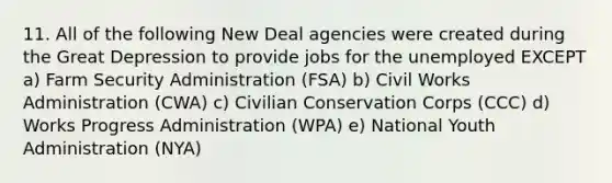 11. All of the following New Deal agencies were created during the Great Depression to provide jobs for the unemployed EXCEPT a) Farm Security Administration (FSA) b) Civil Works Administration (CWA) c) Civilian Conservation Corps (CCC) d) Works Progress Administration (WPA) e) National Youth Administration (NYA)