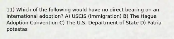 11) Which of the following would have no direct bearing on an international adoption? A) USCIS (immigration) B) The Hague Adoption Convention C) The U.S. Department of State D) Patria potestas