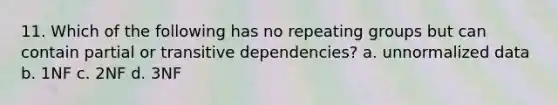 11. Which of the following has no repeating groups but can contain partial or transitive dependencies? a. unnormalized data b. 1NF c. 2NF d. 3NF