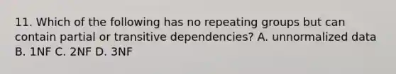 11. Which of the following has no repeating groups but can contain partial or transitive dependencies? A. unnormalized data B. 1NF C. 2NF D. 3NF