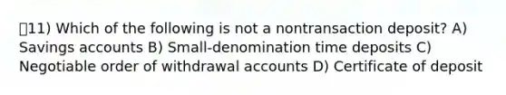 11) Which of the following is not a nontransaction deposit? A) Savings accounts B) Small-denomination time deposits C) Negotiable order of withdrawal accounts D) Certificate of deposit