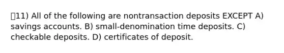 11) All of the following are nontransaction deposits EXCEPT A) savings accounts. B) small-denomination time deposits. C) checkable deposits. D) certificates of deposit.