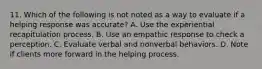 11. Which of the following is not noted as a way to evaluate if a helping response was accurate? A. Use the experiential recapitulation process. B. Use an empathic response to check a perception. C. Evaluate verbal and nonverbal behaviors. D. Note if clients more forward in the helping process.