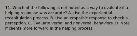 11. Which of the following is not noted as a way to evaluate if a helping response was accurate? A. Use the experiential recapitulation process. B. Use an empathic response to check a perception. C. Evaluate verbal and nonverbal behaviors. D. Note if clients more forward in the helping process.