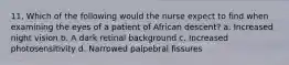 11. Which of the following would the nurse expect to find when examining the eyes of a patient of African descent? a. Increased night vision b. A dark retinal background c. Increased photosensitivity d. Narrowed palpebral fissures