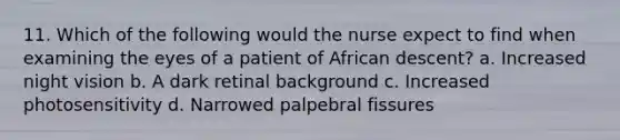 11. Which of the following would the nurse expect to find when examining the eyes of a patient of African descent? a. Increased night vision b. A dark retinal background c. Increased photosensitivity d. Narrowed palpebral fissures