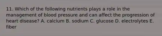 11. Which of the following nutrients plays a role in the management of blood pressure and can affect the progression of heart disease? A. calcium B. sodium C. glucose D. electrolytes E. fiber