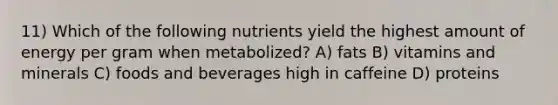 11) Which of the following nutrients yield the highest amount of energy per gram when metabolized? A) fats B) vitamins and minerals C) foods and beverages high in caffeine D) proteins