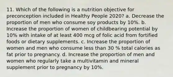 11. Which of the following is a nutrition objective for preconception included in Healthy People 2020? a. Decrease the proportion of men who consume soy products by 10%. b. Increase the proportion of women of childbearing potential by 10% with intake of at least 400 mcg of folic acid from fortified foods or dietary supplements. c. Increase the proportion of women and men who consume less than 30 % total calories as fat prior to pregnancy. d. Increase the proportion of men and women who regularly take a multivitamin and mineral supplement prior to pregnancy by 10%.