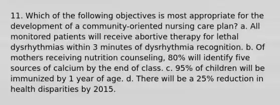 11. Which of the following objectives is most appropriate for the development of a community-oriented nursing care plan? a. All monitored patients will receive abortive therapy for lethal dysrhythmias within 3 minutes of dysrhythmia recognition. b. Of mothers receiving nutrition counseling, 80% will identify five sources of calcium by the end of class. c. 95% of children will be immunized by 1 year of age. d. There will be a 25% reduction in health disparities by 2015.