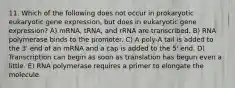 11. Which of the following does not occur in prokaryotic eukaryotic gene expression, but does in eukaryotic gene expression? A) mRNA, tRNA, and rRNA are transcribed. B) RNA polymerase binds to the promoter. C) A poly-A tail is added to the 3' end of an mRNA and a cap is added to the 5' end. D) Transcription can begin as soon as translation has begun even a little. E) RNA polymerase requires a primer to elongate the molecule.