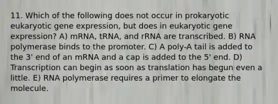 11. Which of the following does not occur in prokaryotic eukaryotic gene expression, but does in eukaryotic gene expression? A) mRNA, tRNA, and rRNA are transcribed. B) RNA polymerase binds to the promoter. C) A poly-A tail is added to the 3' end of an mRNA and a cap is added to the 5' end. D) Transcription can begin as soon as translation has begun even a little. E) RNA polymerase requires a primer to elongate the molecule.