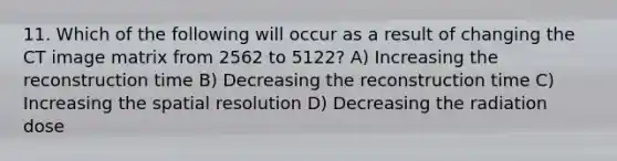 11. Which of the following will occur as a result of changing the CT image matrix from 2562 to 5122? A) Increasing the reconstruction time B) Decreasing the reconstruction time C) Increasing the spatial resolution D) Decreasing the radiation dose