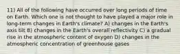 11) All of the following have occurred over long periods of time on Earth. Which one is not thought to have played a major role in long-term changes in Earth's climate? A) changes in the Earth's axis tilt B) changes in the Earth's overall reflectivity C) a gradual rise in the atmospheric content of oxygen D) changes in the atmospheric concentration of greenhouse gases