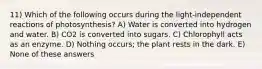 11) Which of the following occurs during the light-independent reactions of photosynthesis? A) Water is converted into hydrogen and water. B) CO2 is converted into sugars. C) Chlorophyll acts as an enzyme. D) Nothing occurs; the plant rests in the dark. E) None of these answers