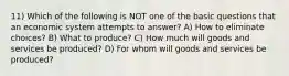 11) Which of the following is NOT one of the basic questions that an economic system attempts to answer? A) How to eliminate choices? B) What to produce? C) How much will goods and services be produced? D) For whom will goods and services be produced?