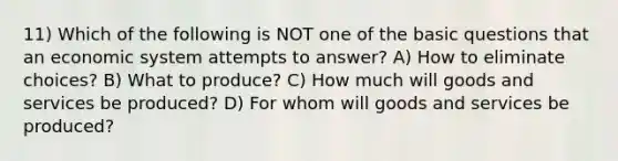 11) Which of the following is NOT one of the basic questions that an economic system attempts to answer? A) How to eliminate choices? B) What to produce? C) How much will goods and services be produced? D) For whom will goods and services be produced?