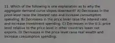 11. Which of the following is one explanation as to why the aggregate demand curve slopes downward? A) Decreases in the price level raise the interest rate and increase consumption spending. B) Decreases in the price level raise the interest rate and increase investment spending. C) Decreases in the U.S. price level relative to the price level in other countries lower net exports. D) Decreases in the price level raise real wealth and increase consumption spending.