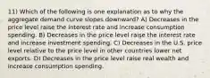 11) Which of the following is one explanation as to why the aggregate demand curve slopes downward? A) Decreases in the price level raise the interest rate and increase consumption spending. B) Decreases in the price level raise the interest rate and increase investment spending. C) Decreases in the U.S. price level relative to the price level in other countries lower net exports. D) Decreases in the price level raise real wealth and increase consumption spending.