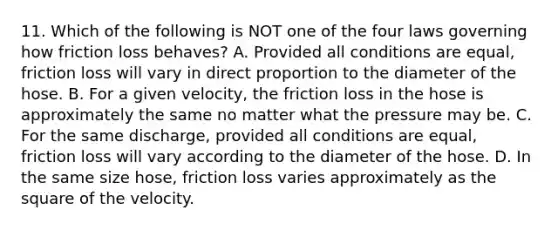 11. Which of the following is NOT one of the four laws governing how friction loss behaves? A. Provided all conditions are equal, friction loss will vary in direct proportion to the diameter of the hose. B. For a given velocity, the friction loss in the hose is approximately the same no matter what the pressure may be. C. For the same discharge, provided all conditions are equal, friction loss will vary according to the diameter of the hose. D. In the same size hose, friction loss varies approximately as the square of the velocity.