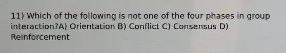 11) Which of the following is not one of the four phases in group interaction?A) Orientation B) Conflict C) Consensus D) Reinforcement