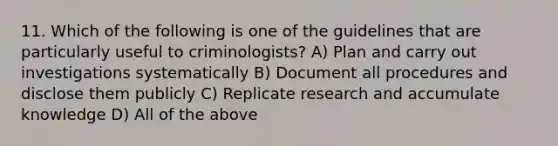 11. Which of the following is one of the guidelines that are particularly useful to criminologists? A) Plan and carry out investigations systematically B) Document all procedures and disclose them publicly C) Replicate research and accumulate knowledge D) All of the above