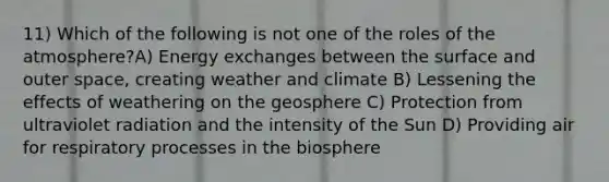 11) Which of the following is not one of the roles of the atmosphere?A) Energy exchanges between the surface and outer space, creating weather and climate B) Lessening the effects of weathering on the geosphere C) Protection from ultraviolet radiation and the intensity of the Sun D) Providing air for respiratory processes in the biosphere