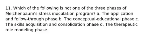 11. Which of the following is not one of the three phases of Meichenbaum's stress inoculation program? a. The application and follow-through phase b. The conceptual-educational phase c. The skills acquisition and consolidation phase d. The therapeutic role modeling phase