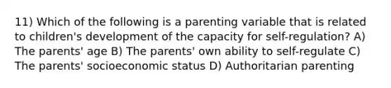 11) Which of the following is a parenting variable that is related to children's development of the capacity for self-regulation? A) The parents' age B) The parents' own ability to self-regulate C) The parents' socioeconomic status D) Authoritarian parenting