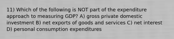 11) Which of the following is NOT part of the expenditure approach to measuring GDP? A) gross private domestic investment B) net exports of goods and services C) net interest D) personal consumption expenditures