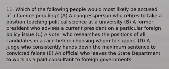 11. Which of the following people would most likely be accused of influence peddling? (A) A congressperson who retires to take a position teaching political science at a university (B) A former president who advises a current president on a particular foreign policy issue (C) A voter who researches the positions of all candidates in a race before choosing whom to support (D) A judge who consistently hands down the maximum sentence to convicted felons (E) An official who leaves the State Department to work as a paid consultant to foreign governments