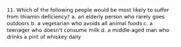 11. Which of the following people would be most likely to suffer from thiamin deficiency? a. an elderly person who rarely goes outdoors b. a vegetarian who avoids all animal foods c. a teenager who doesn't consume milk d. a middle-aged man who drinks a pint of whiskey daily