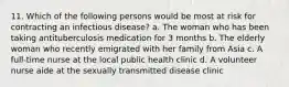 11. Which of the following persons would be most at risk for contracting an infectious disease? a. The woman who has been taking antituberculosis medication for 3 months b. The elderly woman who recently emigrated with her family from Asia c. A full-time nurse at the local public health clinic d. A volunteer nurse aide at the sexually transmitted disease clinic