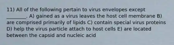 11) All of the following pertain to virus envelopes except ________. A) gained as a virus leaves the host cell membrane B) are comprised primarily of lipids C) contain special virus proteins D) help the virus particle attach to host cells E) are located between the capsid and nucleic acid