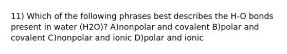 11) Which of the following phrases best describes the H-O bonds present in water (H2O)? A)nonpolar and covalent B)polar and covalent C)nonpolar and ionic D)polar and ionic