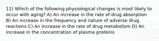 11) Which of the following physiological changes is most likely to occur with aging? A) An increase in the rate of drug absorption B) An increase in the frequency and nature of adverse drug reactions C) An increase in the rate of drug metabolism D) An increase in the concentration of plasma proteins