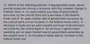 11. Which of the following policies, if appropriately sized, would provide expansion during a recession with the smallest change in interest rates? A. An open-market purchase of government securities by the central bank and a decrease in the federal funds rate B. An open-market sale of government securities by the central bank and an increase in the federal funds rate C. A decrease in taxes and an open-market purchase of government securities by the central bank D. An increase in government spending and an open-market sale of government securities by the central bank E. An increase in taxes and an increase in the federal funds rate