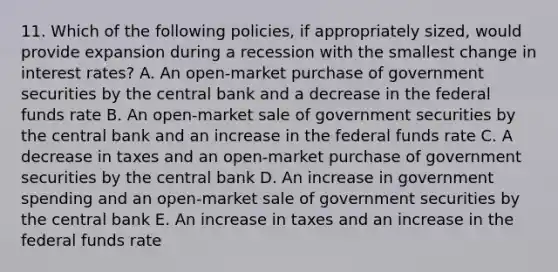 11. Which of the following policies, if appropriately sized, would provide expansion during a recession with the smallest change in interest rates? A. An open-market purchase of government securities by the central bank and a decrease in the federal funds rate B. An open-market sale of government securities by the central bank and an increase in the federal funds rate C. A decrease in taxes and an open-market purchase of government securities by the central bank D. An increase in government spending and an open-market sale of government securities by the central bank E. An increase in taxes and an increase in the federal funds rate