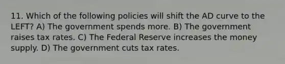 11. Which of the following policies will shift the AD curve to the LEFT? A) The government spends more. B) The government raises tax rates. C) The Federal Reserve increases the money supply. D) The government cuts tax rates.