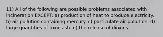 11) All of the following are possible problems associated with incineration EXCEPT: a) production of heat to produce electricity. b) air pollution containing mercury. c) particulate air pollution. d) large quantities of toxic ash. e) the release of dioxins.
